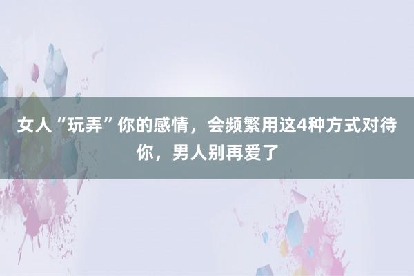 女人“玩弄”你的感情，会频繁用这4种方式对待你，男人别再爱了