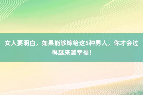 女人要明白，如果能够嫁给这5种男人，你才会过得越来越幸福！