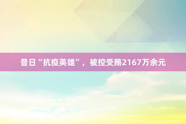 昔日“抗疫英雄”，被控受贿2167万余元