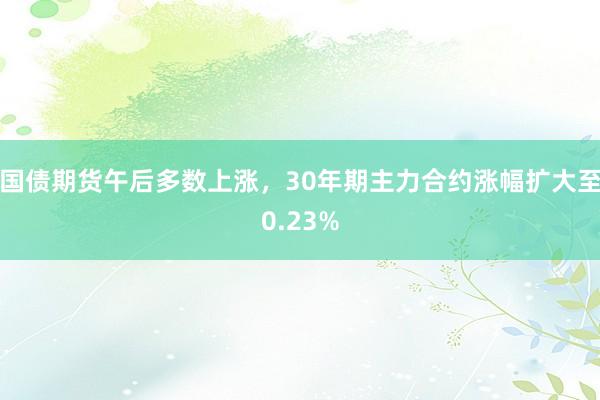 国债期货午后多数上涨，30年期主力合约涨幅扩大至0.23%