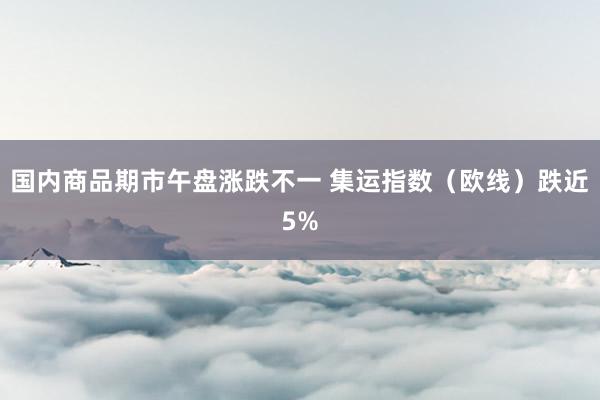 国内商品期市午盘涨跌不一 集运指数（欧线）跌近5%