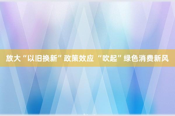 放大“以旧换新”政策效应 “吹起”绿色消费新风