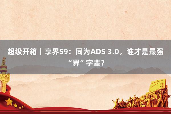 超级开箱丨享界S9：同为ADS 3.0，谁才是最强“界”字辈？