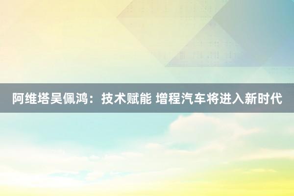 阿维塔吴佩鸿：技术赋能 增程汽车将进入新时代