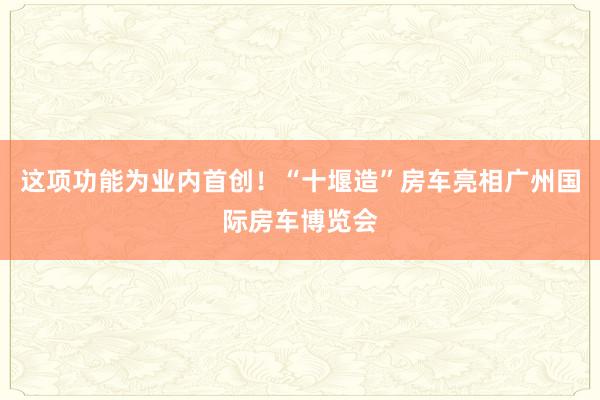 这项功能为业内首创！“十堰造”房车亮相广州国际房车博览会