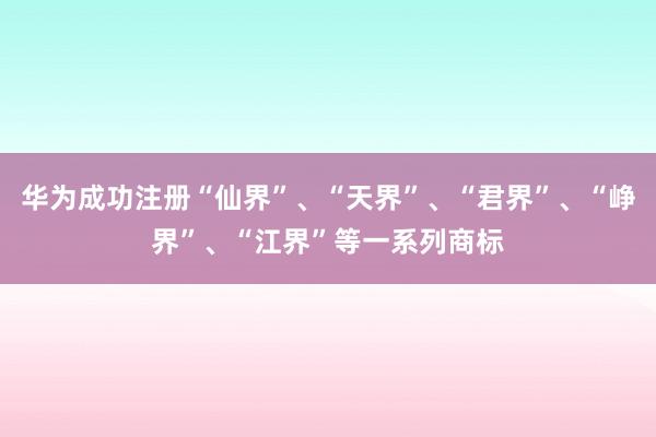 华为成功注册“仙界”、“天界”、“君界”、“峥界”、“江界”等一系列商标