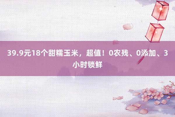 39.9元18个甜糯玉米，超值！0农残、0添加、3小时锁鲜