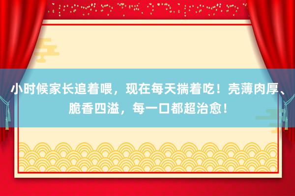 小时候家长追着喂，现在每天揣着吃！壳薄肉厚、脆香四溢，每一口都超治愈！