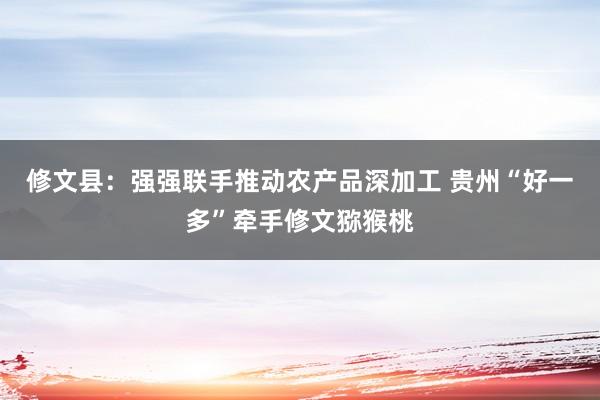 修文县：强强联手推动农产品深加工 贵州“好一多”牵手修文猕猴桃