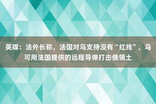 英媒：法外长称，法国对乌支持没有“红线”，乌可用法国提供的远程导弹打击俄领土