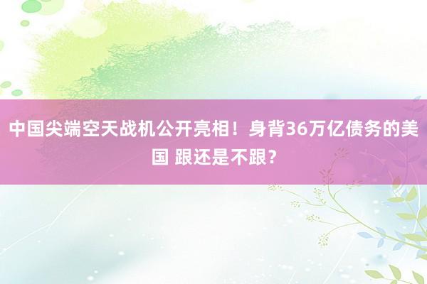 中国尖端空天战机公开亮相！身背36万亿债务的美国 跟还是不跟？