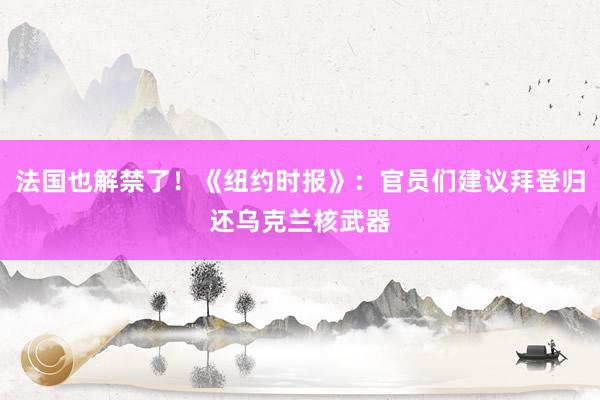 法国也解禁了！《纽约时报》：官员们建议拜登归还乌克兰核武器