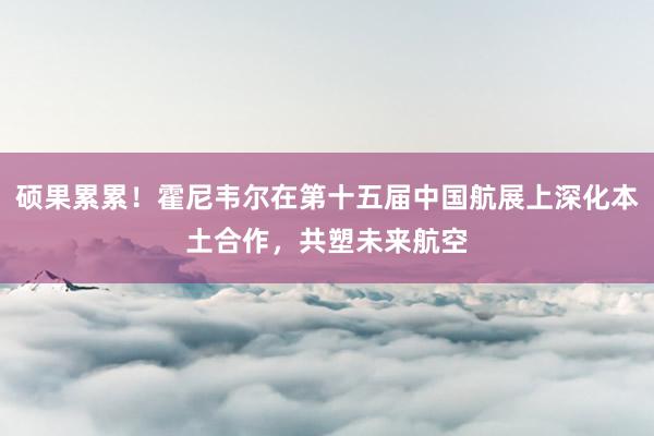 硕果累累！霍尼韦尔在第十五届中国航展上深化本土合作，共塑未来航空