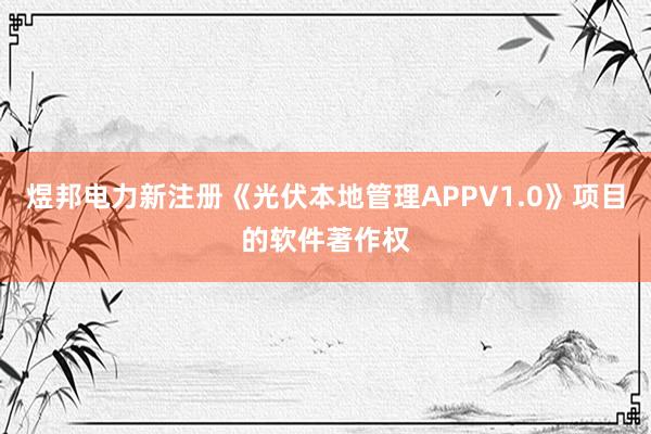 煜邦电力新注册《光伏本地管理APPV1.0》项目的软件著作权