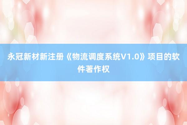 永冠新材新注册《物流调度系统V1.0》项目的软件著作权