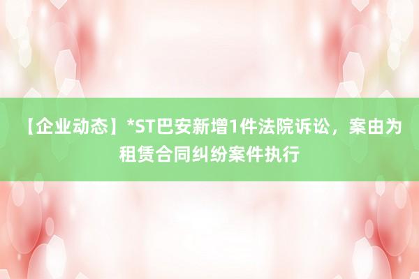 【企业动态】*ST巴安新增1件法院诉讼，案由为租赁合同纠纷案件执行