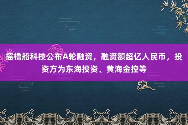 摇橹船科技公布A轮融资，融资额超亿人民币，投资方为东海投资、黄海金控等