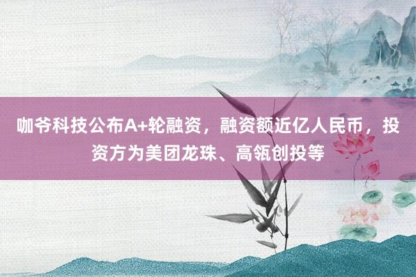 咖爷科技公布A+轮融资，融资额近亿人民币，投资方为美团龙珠、高瓴创投等