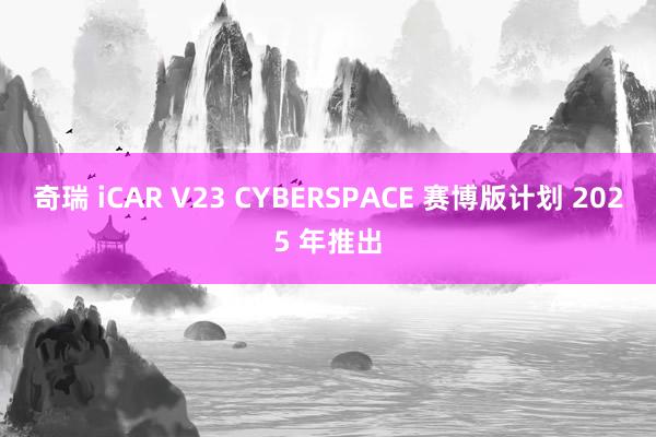 奇瑞 iCAR V23 CYBERSPACE 赛博版计划 2025 年推出