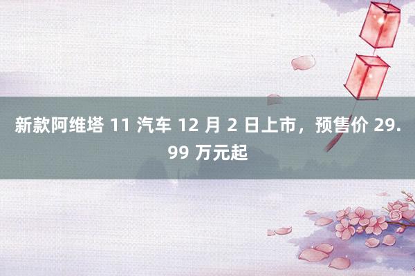 新款阿维塔 11 汽车 12 月 2 日上市，预售价 29.99 万元起