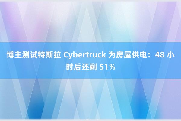 博主测试特斯拉 Cybertruck 为房屋供电：48 小时后还剩 51%