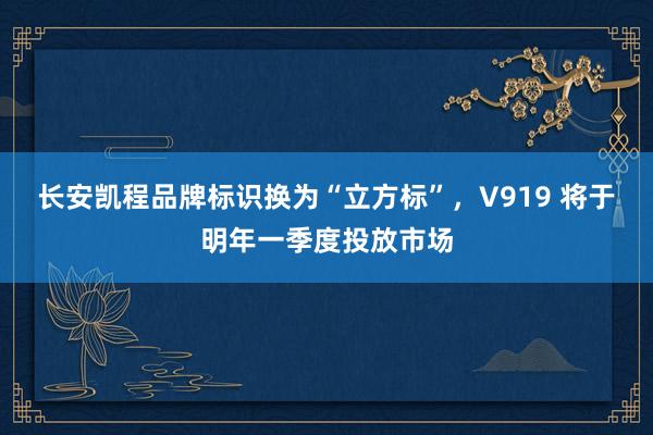 长安凯程品牌标识换为“立方标”，V919 将于明年一季度投放市场