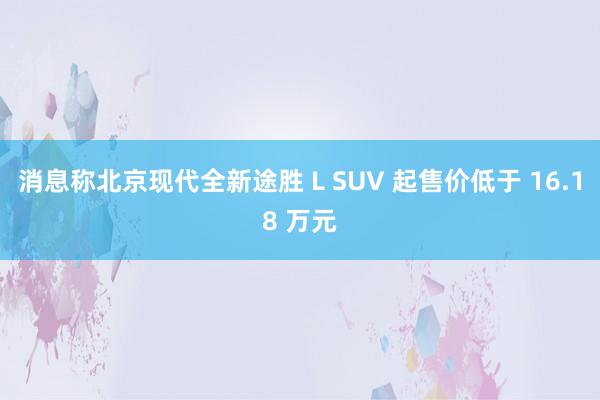 消息称北京现代全新途胜 L SUV 起售价低于 16.18 万元