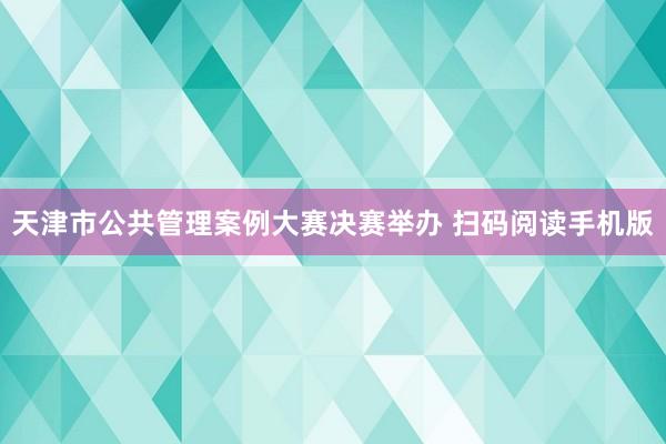 天津市公共管理案例大赛决赛举办 扫码阅读手机版