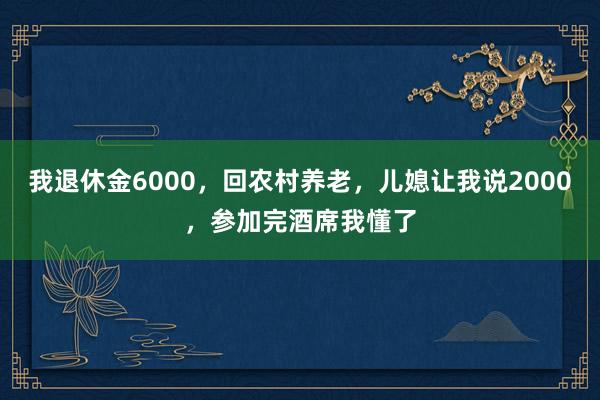 我退休金6000，回农村养老，儿媳让我说2000，参加完酒席我懂了