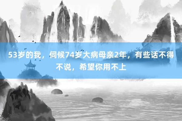 53岁的我，伺候74岁大病母亲2年，有些话不得不说，希望你用不上