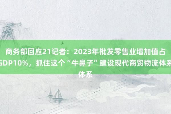 商务部回应21记者：2023年批发零售业增加值占GDP10%，抓住这个“牛鼻子”建设现代商贸物流体系