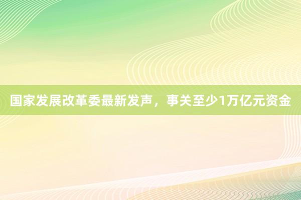 国家发展改革委最新发声，事关至少1万亿元资金