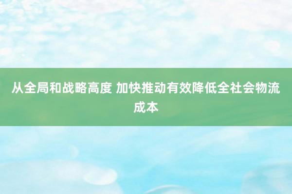 从全局和战略高度 加快推动有效降低全社会物流成本