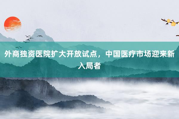 外商独资医院扩大开放试点，中国医疗市场迎来新入局者