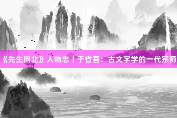 《先生向北》人物志｜于省吾：古文字学的一代宗师