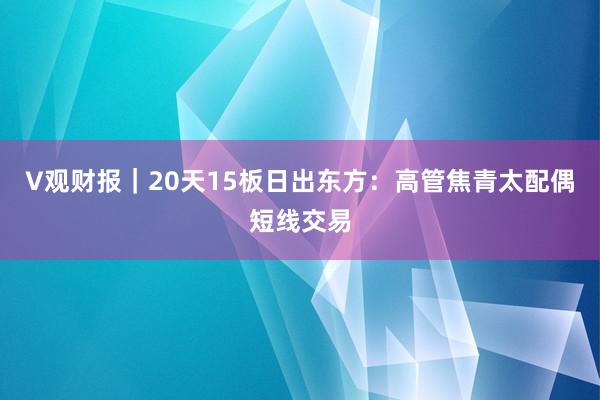 V观财报｜20天15板日出东方：高管焦青太配偶短线交易