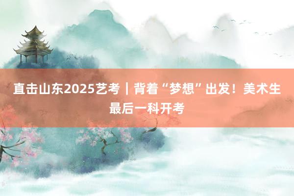 直击山东2025艺考｜背着“梦想”出发！美术生最后一科开考