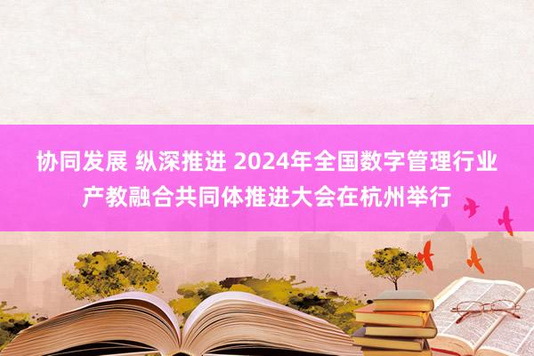 协同发展 纵深推进 2024年全国数字管理行业产教融合共同体推进大会在杭州举行