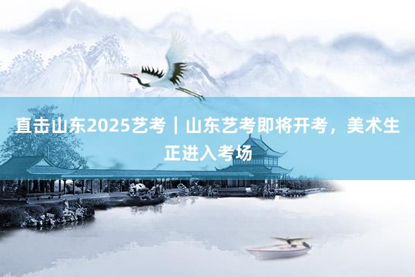 直击山东2025艺考｜山东艺考即将开考，美术生正进入考场