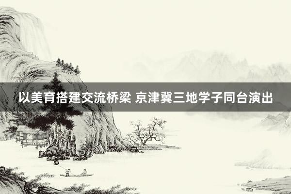 以美育搭建交流桥梁 京津冀三地学子同台演出