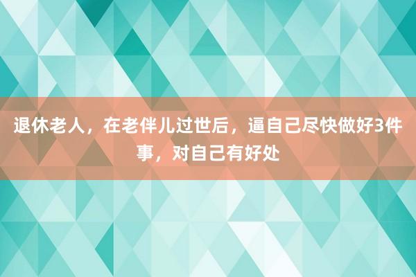 退休老人，在老伴儿过世后，逼自己尽快做好3件事，对自己有好处