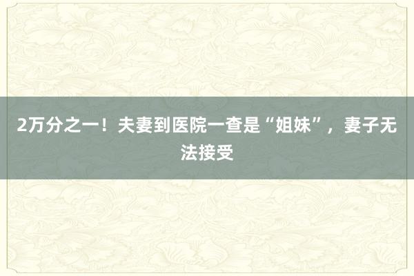 2万分之一！夫妻到医院一查是“姐妹”，妻子无法接受