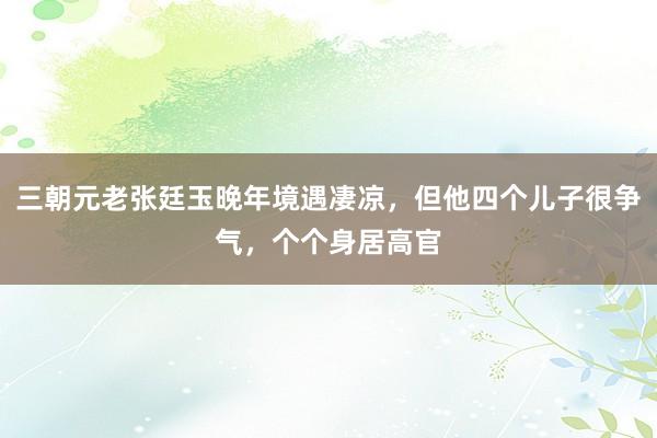 三朝元老张廷玉晚年境遇凄凉，但他四个儿子很争气，个个身居高官