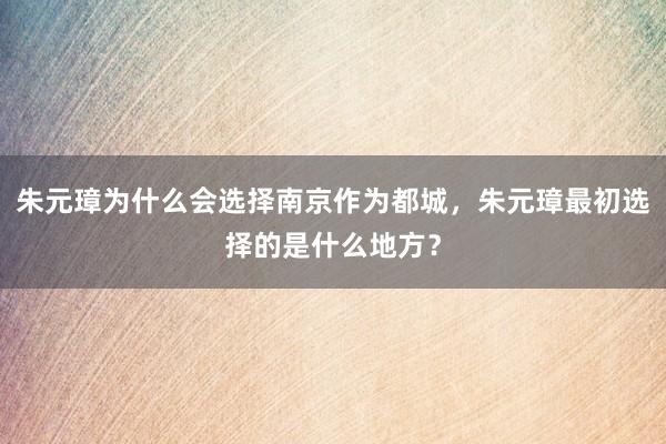 朱元璋为什么会选择南京作为都城，朱元璋最初选择的是什么地方？