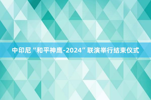 中印尼“和平神鹰-2024”联演举行结束仪式