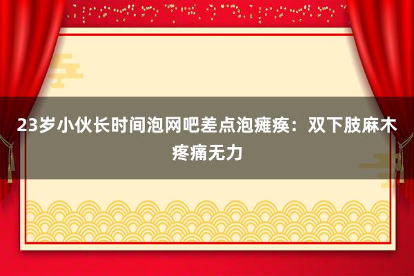 23岁小伙长时间泡网吧差点泡瘫痪：双下肢麻木疼痛无力