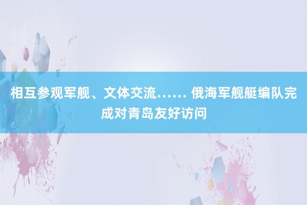 相互参观军舰、文体交流…… 俄海军舰艇编队完成对青岛友好访问