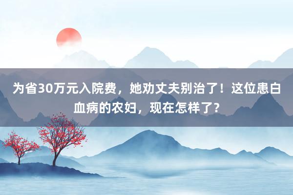 为省30万元入院费，她劝丈夫别治了！这位患白血病的农妇，现在怎样了？