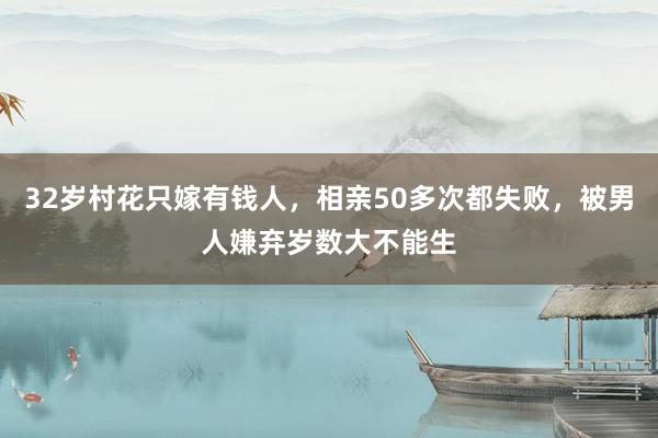 32岁村花只嫁有钱人，相亲50多次都失败，被男人嫌弃岁数大不能生