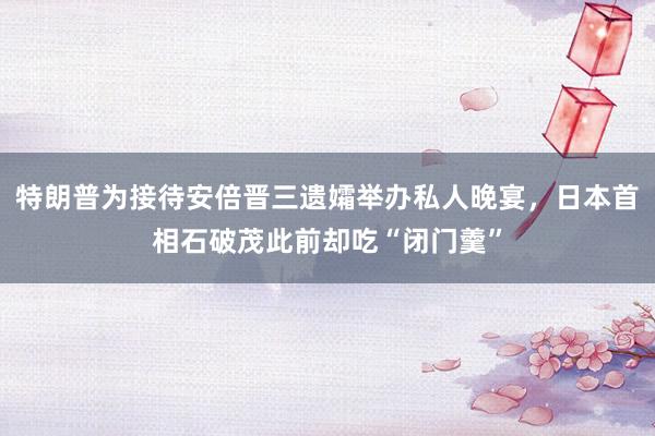 特朗普为接待安倍晋三遗孀举办私人晚宴，日本首相石破茂此前却吃“闭门羹”